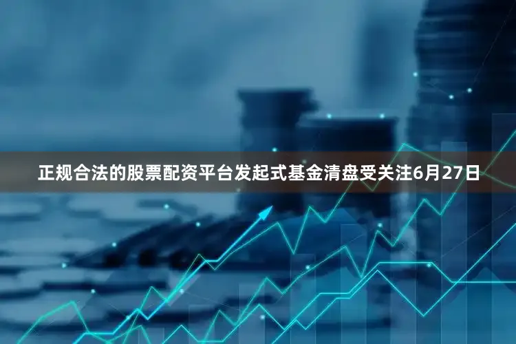 正规合法的股票配资平台发起式基金清盘受关注6月27日