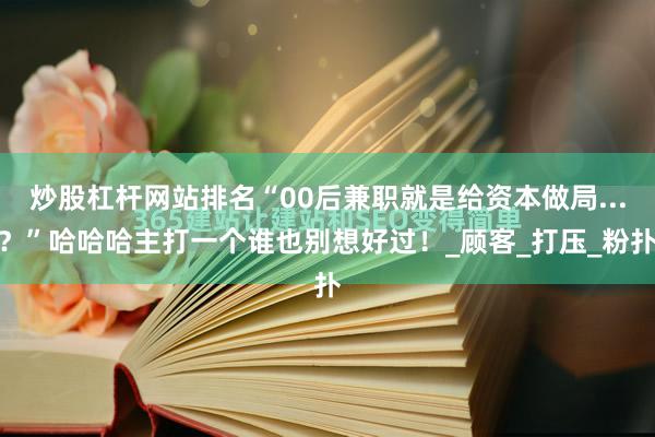 炒股杠杆网站排名“00后兼职就是给资本做局...？”哈哈哈主打一个谁也别想好过！_顾客_打压_粉扑