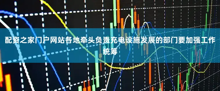 配资之家门户网站各地牵头负责充电设施发展的部门要加强工作统筹