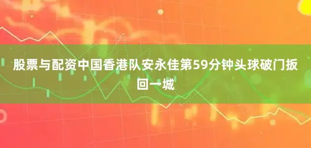 股票与配资中国香港队安永佳第59分钟头球破门扳回一城