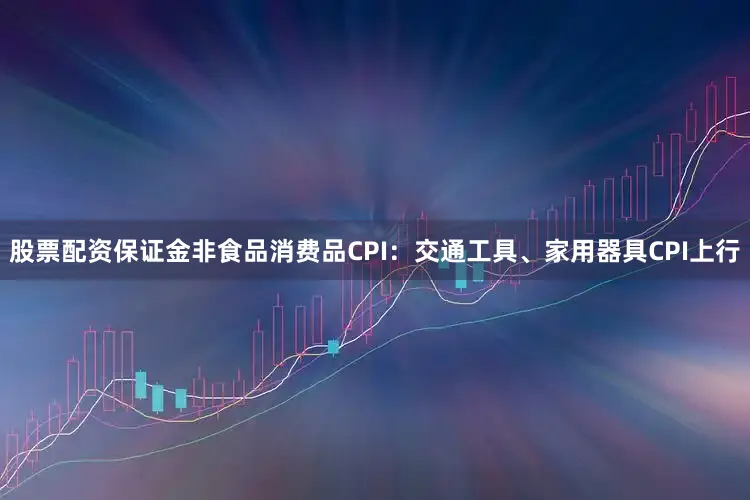 股票配资保证金非食品消费品CPI：交通工具、家用器具CPI上行