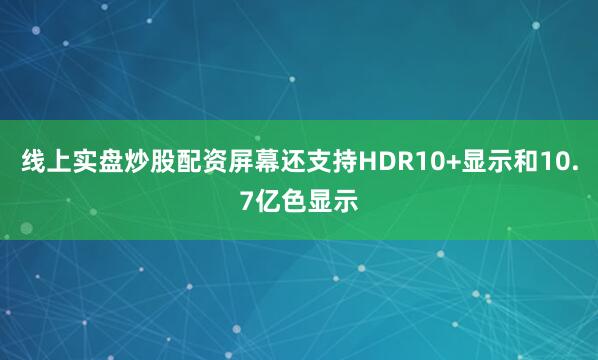 线上实盘炒股配资屏幕还支持HDR10+显示和10.7亿色显示