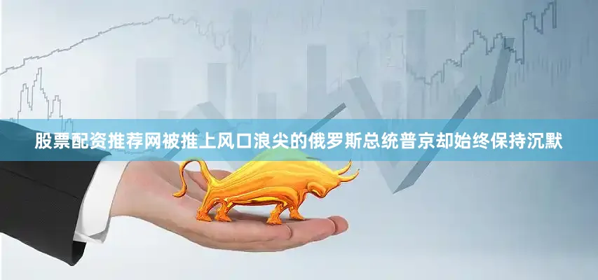 股票配资推荐网被推上风口浪尖的俄罗斯总统普京却始终保持沉默