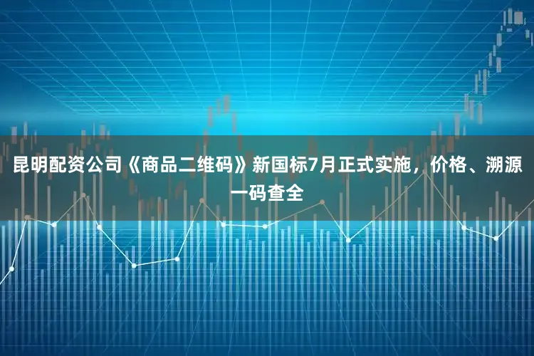 昆明配资公司《商品二维码》新国标7月正式实施，价格、溯源一码查全