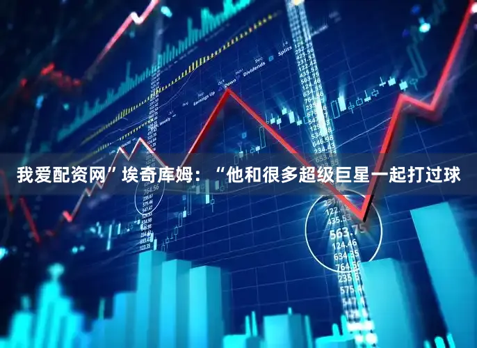 我爱配资网” 埃奇库姆:“他和很多超级巨星一起打过球