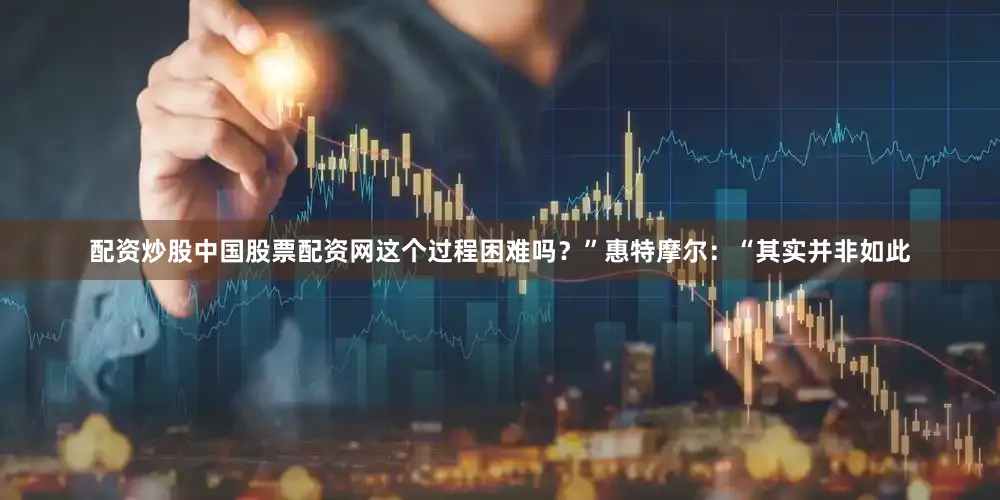 配资炒股中国股票配资网这个过程困难吗？”　　惠特摩尔：“其实并非如此