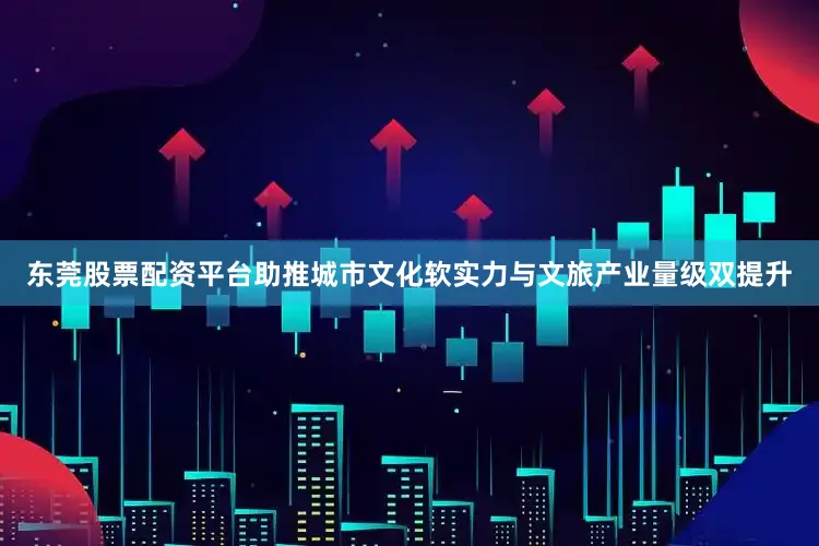 东莞股票配资平台助推城市文化软实力与文旅产业量级双提升