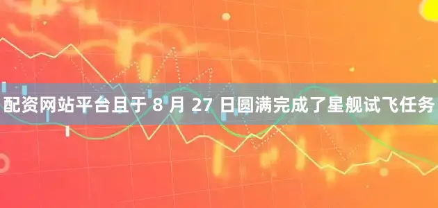 配资网站平台且于 8 月 27 日圆满完成了星舰试飞任务