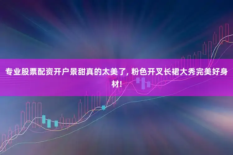 专业股票配资开户景甜真的太美了, 粉色开叉长裙大秀完美好身材!