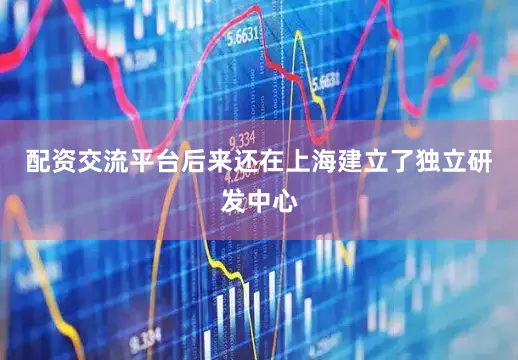 配资交流平台后来还在上海建立了独立研发中心