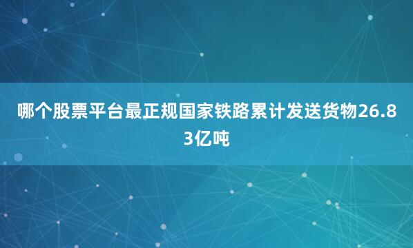 哪个股票平台最正规国家铁路累计发送货物26.83亿吨