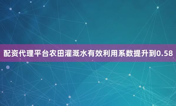 配资代理平台农田灌溉水有效利用系数提升到0.58