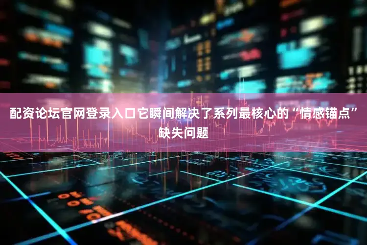 配资论坛官网登录入口它瞬间解决了系列最核心的“情感锚点”缺失问题